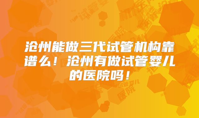 沧州能做三代试管机构靠谱么！沧州有做试管婴儿的医院吗！