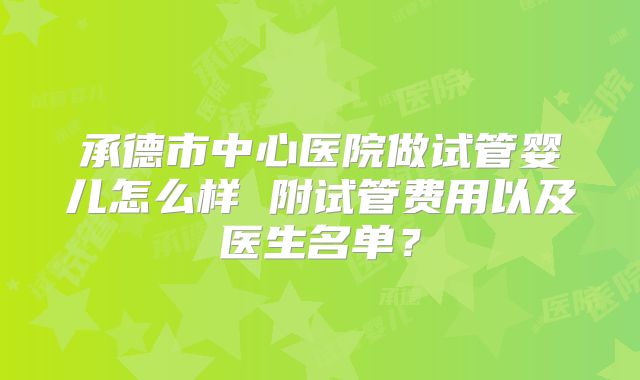 承德市中心医院做试管婴儿怎么样 附试管费用以及医生名单？