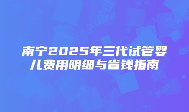 南宁2025年三代试管婴儿费用明细与省钱指南