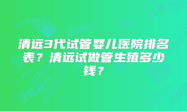 清远3代试管婴儿医院排名表?清远试做管生殖多少钱?