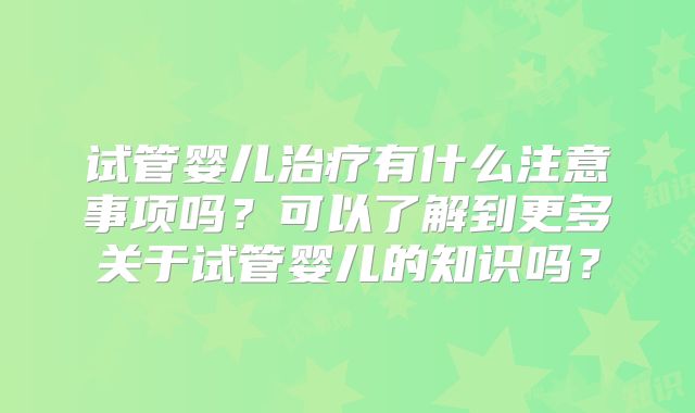 试管婴儿治疗有什么注意事项吗？可以了解到更多关于试管婴儿的知识吗？