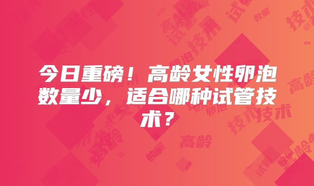 今日重磅！高龄女性卵泡数量少，适合哪种试管技术？