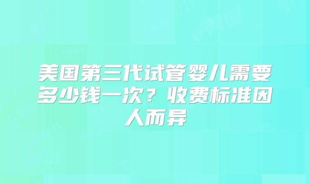 美国第三代试管婴儿需要多少钱一次？收费标准因人而异