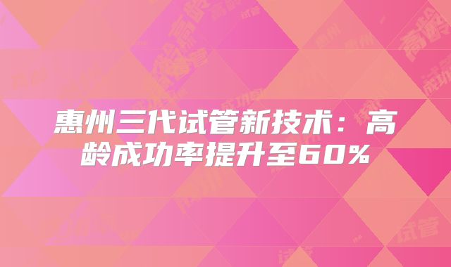 惠州三代试管新技术：高龄成功率提升至60%