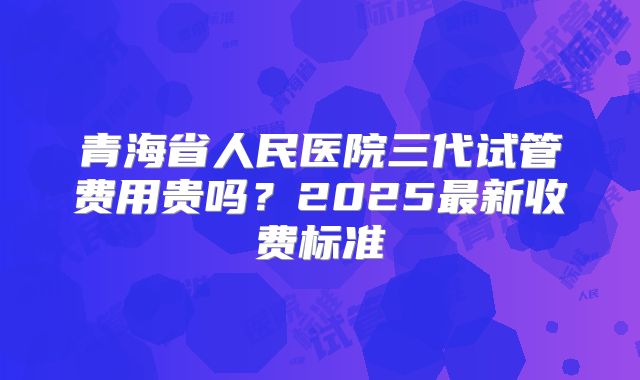 青海省人民医院三代试管费用贵吗？2025最新收费标准