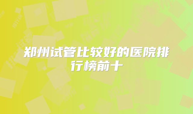 郑州试管比较好的医院排行榜前十