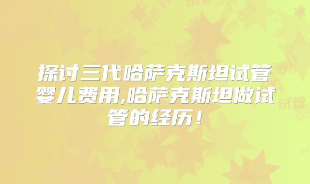 探讨三代哈萨克斯坦试管婴儿费用,哈萨克斯坦做试管的经历！
