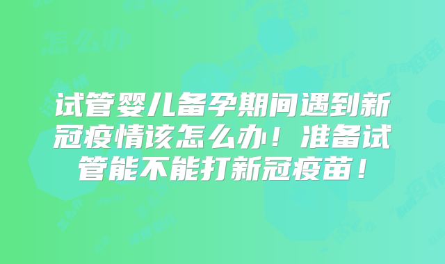 试管婴儿备孕期间遇到新冠疫情该怎么办！准备试管能不能打新冠疫苗！