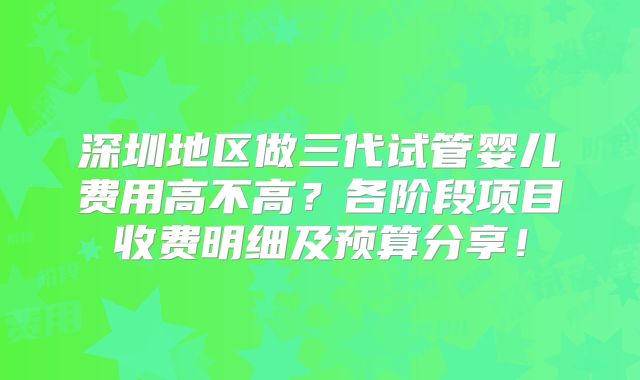 深圳地区做三代试管婴儿费用高不高？各阶段项目收费明细及预算分享！