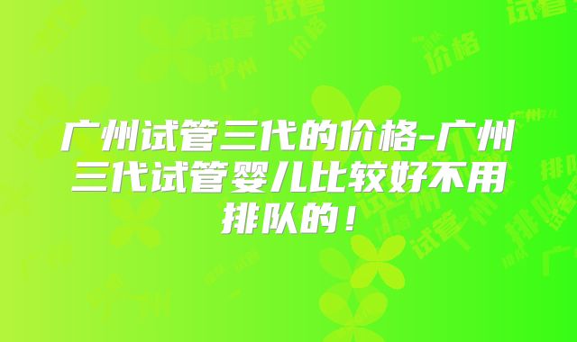 广州试管三代的价格-广州三代试管婴儿比较好不用排队的！