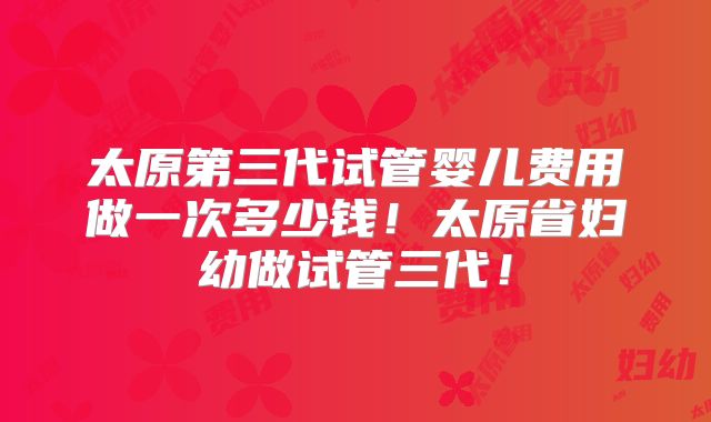 太原第三代试管婴儿费用做一次多少钱!太原省妇幼做试管三代!