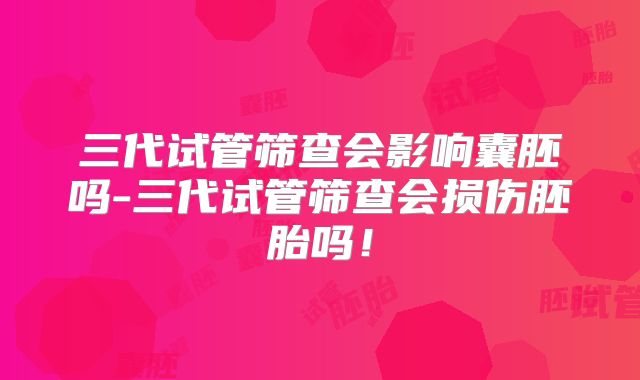三代试管筛查会影响囊胚吗-三代试管筛查会损伤胚胎吗!