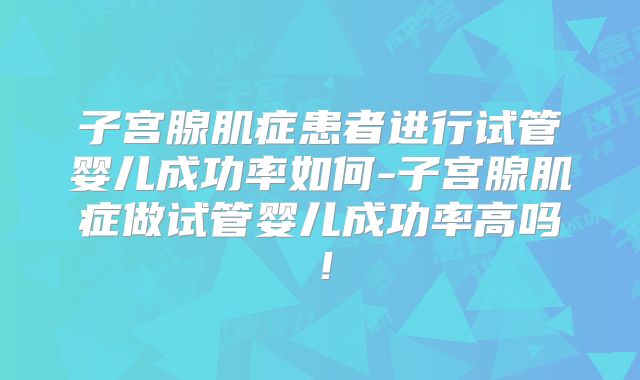 子宫腺肌症患者进行试管婴儿成功率如何-子宫腺肌症做试管婴儿成功率高吗!