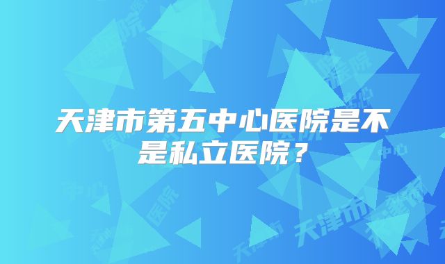 天津市第五中心医院是不是私立医院？