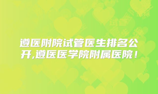 遵医附院试管医生排名公开,遵医医学院附属医院！