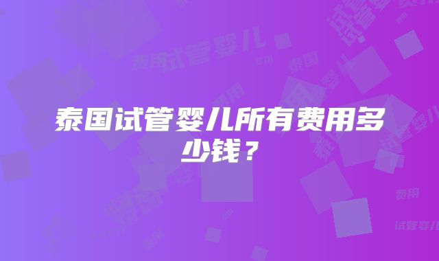 泰国试管婴儿所有费用多少钱?