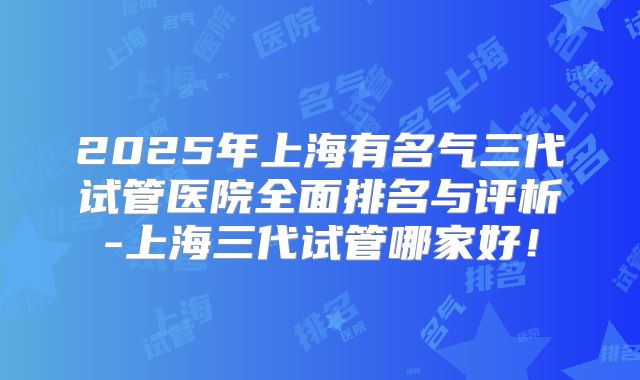 2025年上海有名气三代试管医院全面排名与评析-上海三代试管哪家好！