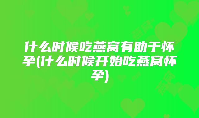 什么时候吃燕窝有助于怀孕(什么时候开始吃燕窝怀孕)