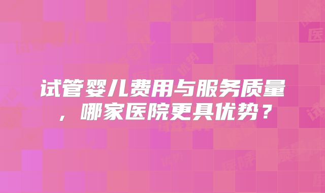 试管婴儿费用与服务质量,哪家医院更具优势?