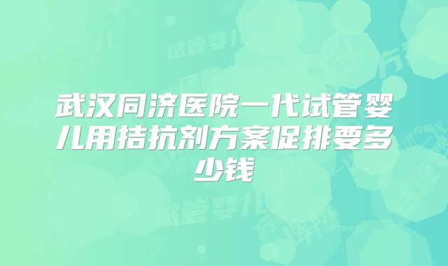 武汉同济医院一代试管婴儿用拮抗剂方案促排要多少钱