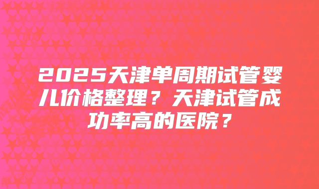 2025天津单周期试管婴儿价格整理？天津试管成功率高的医院？