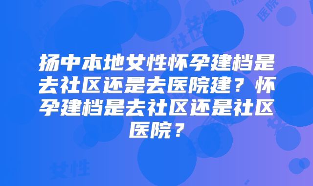 扬中本地女性怀孕建档是去社区还是去医院建？怀孕建档是去社区还是社区医院？