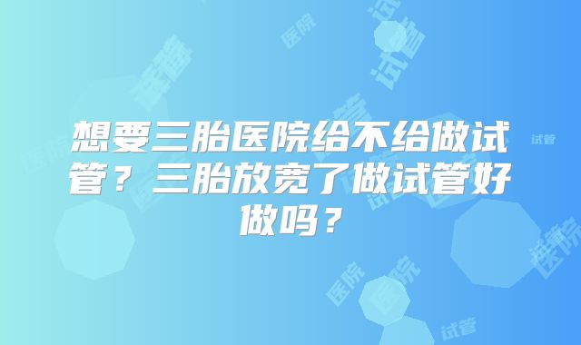 想要三胎医院给不给做试管？三胎放宽了做试管好做吗？