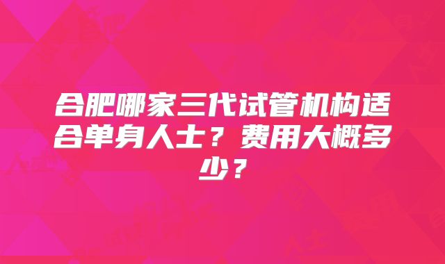 合肥哪家三代试管机构适合单身人士？费用大概多少？