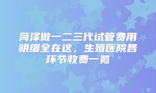 菏泽做一二三代试管费用明细全在这，生殖医院各环节收费一览