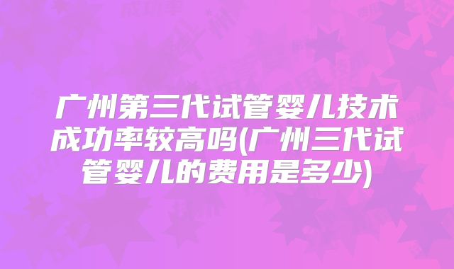 广州第三代试管婴儿技术成功率较高吗(广州三代试管婴儿的费用是多少)