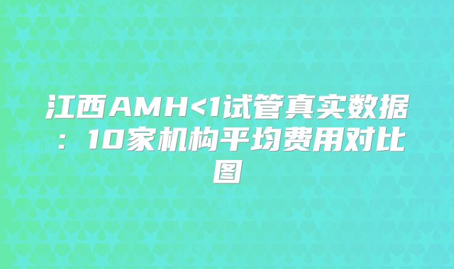 江西AMH<1试管真实数据：10家机构平均费用对比图