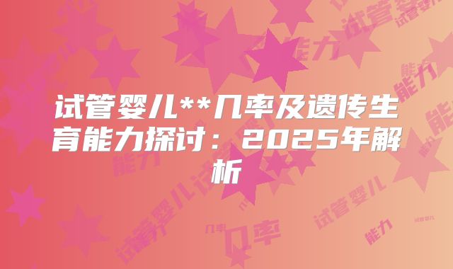 试管婴儿**几率及遗传生育能力探讨：2025年解析
