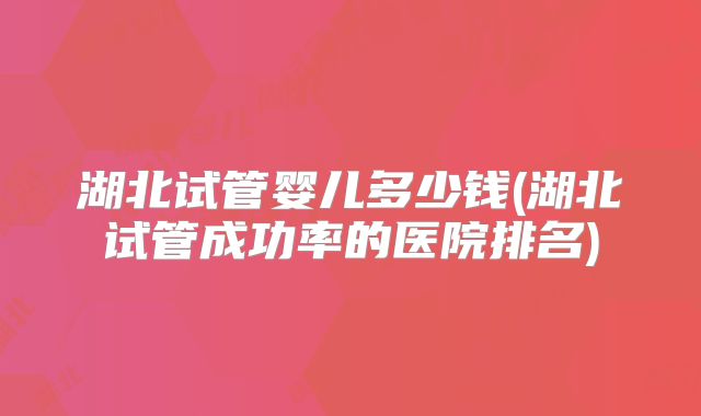 湖北试管婴儿多少钱(湖北试管成功率的医院排名)