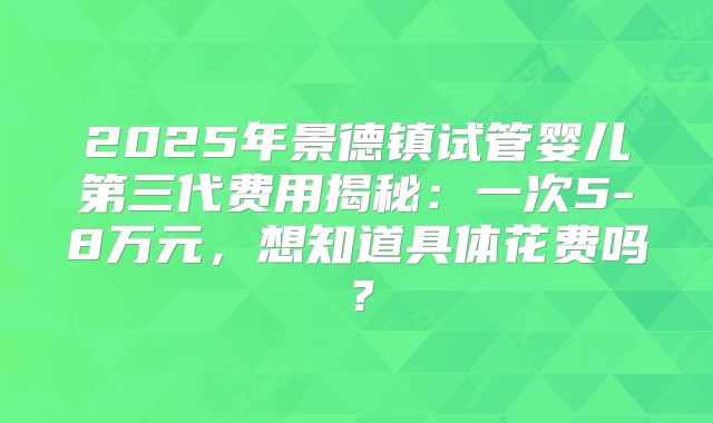 2025年景德镇试管婴儿第三代费用揭秘：一次5-8万元，想知道具体花费吗？
