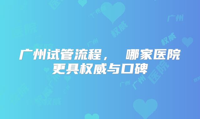 广州试管流程， 哪家医院更具权威与口碑