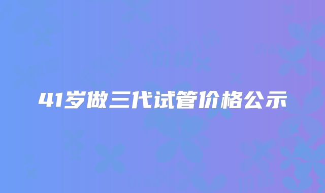 41岁做三代试管价格公示