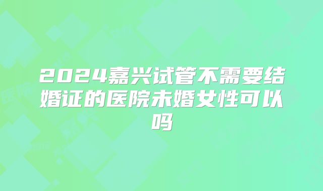 2024嘉兴试管不需要结婚证的医院未婚女性可以吗