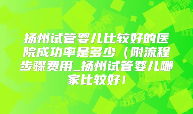 扬州试管婴儿比较好的医院成功率是多少(附流程步骤费用_扬州试管婴儿哪家比较好!