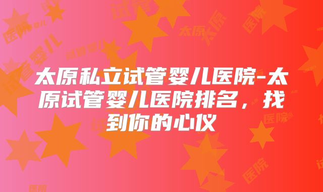 太原私立试管婴儿医院-太原试管婴儿医院排名，找到你的心仪