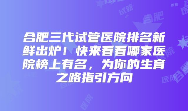 合肥三代试管医院排名新鲜出炉！快来看看哪家医院榜上有名，为你的生育之路指引方向