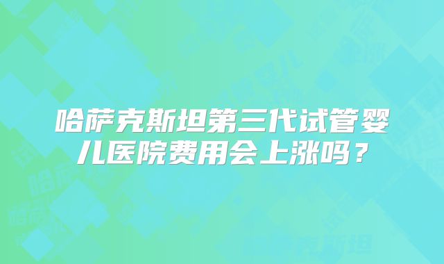 哈萨克斯坦第三代试管婴儿医院费用会上涨吗？