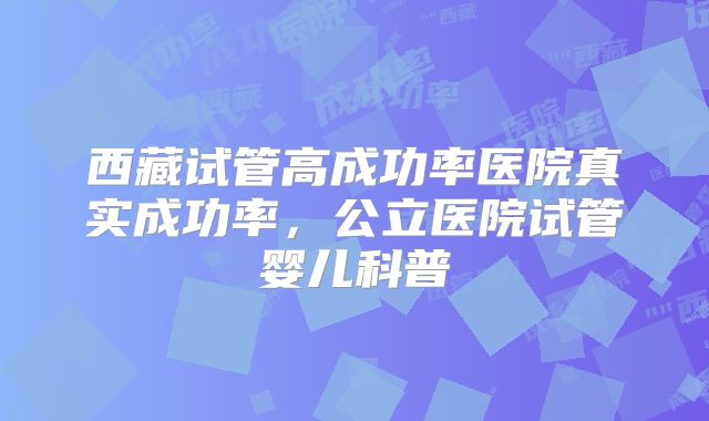 西藏试管高成功率医院真实成功率，公立医院试管婴儿科普