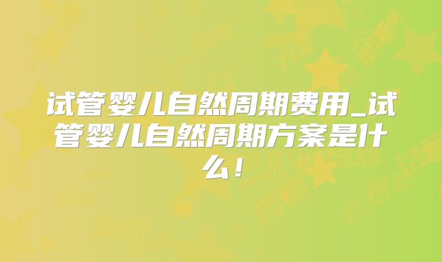 试管婴儿自然周期费用_试管婴儿自然周期方案是什么!