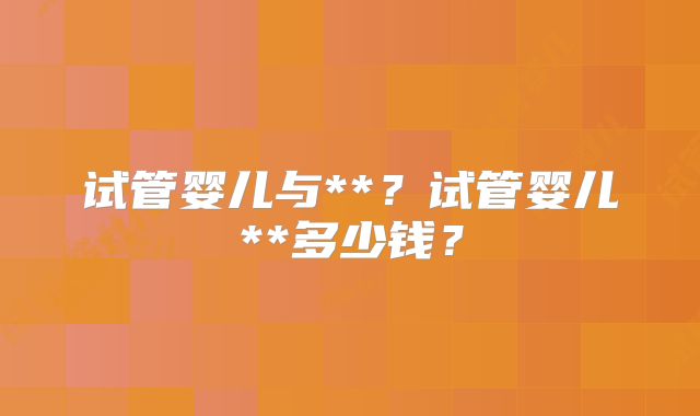 试管婴儿与**？试管婴儿**多少钱？