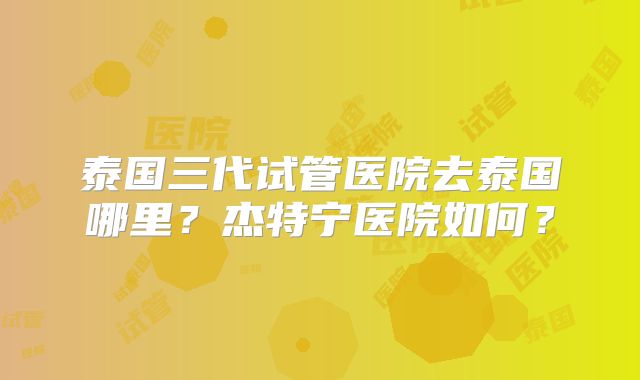 泰国三代试管医院去泰国哪里？杰特宁医院如何？