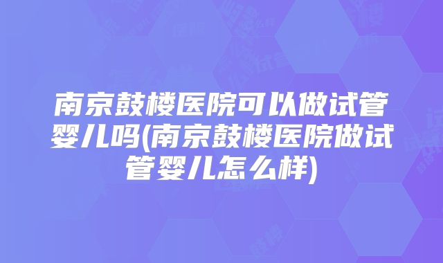 南京鼓楼医院可以做试管婴儿吗(南京鼓楼医院做试管婴儿怎么样)