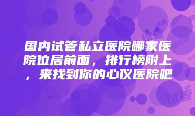 国内试管私立医院哪家医院位居前面，排行榜附上，来找到你的心仪医院吧