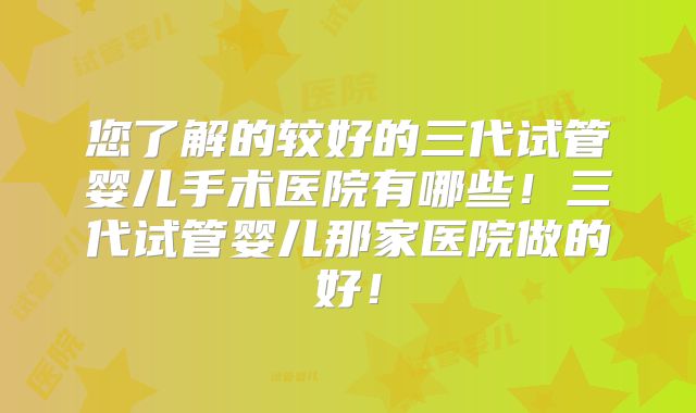 您了解的较好的三代试管婴儿手术医院有哪些!三代试管婴儿那家医院做的好!