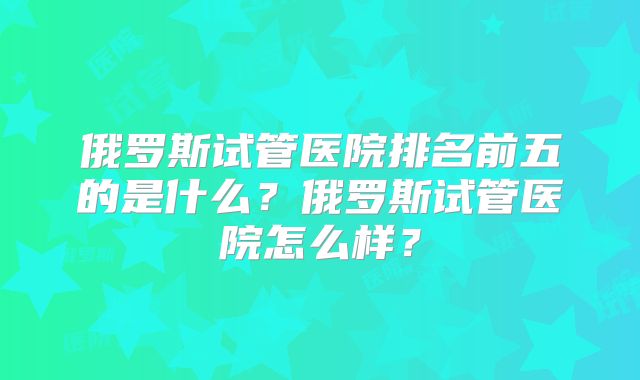 俄罗斯试管医院排名前五的是什么？俄罗斯试管医院怎么样？