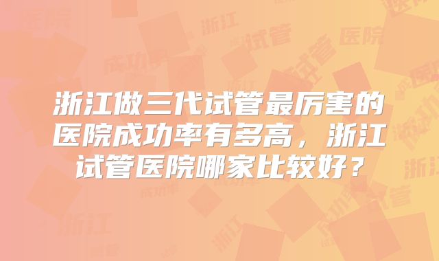 浙江做三代试管最厉害的医院成功率有多高，浙江试管医院哪家比较好？